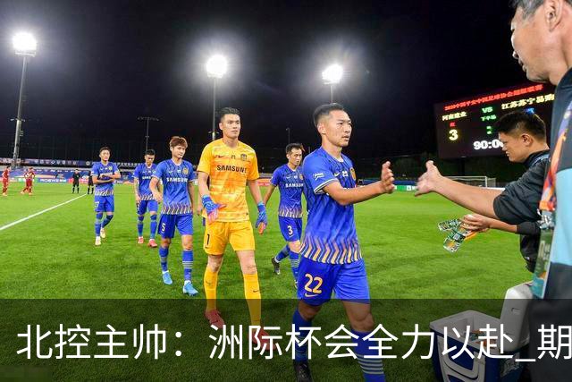 北控主帅：洲际杯会全力以赴 期待帮助球队建立新体系