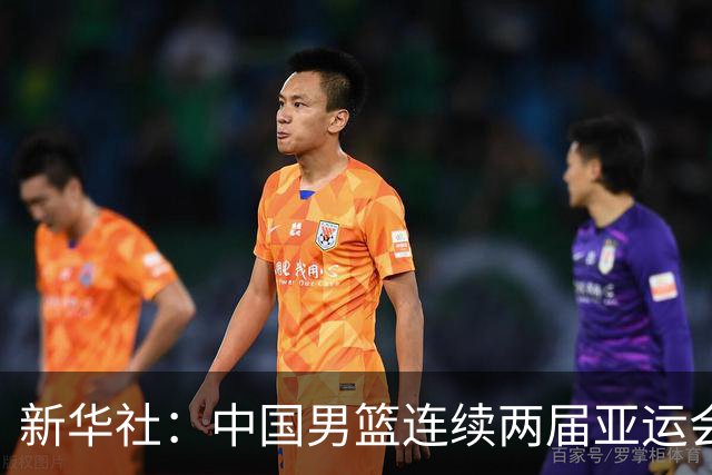 新华社：中国男篮连续两届亚运会止步半决赛，不是用“偶然”可以解释的